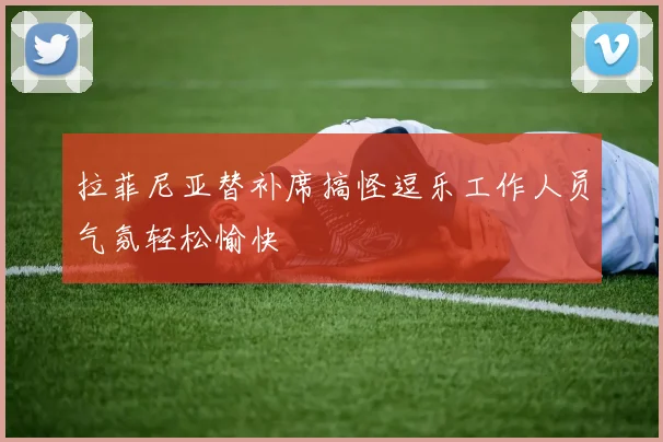 拉菲尼亚替补席搞怪逗乐工作人员气氛轻松愉快
