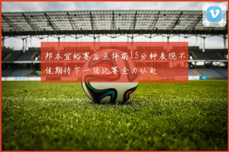邦本宜裕赛后点评前15分钟表现不佳期待下一场比赛全力以赴