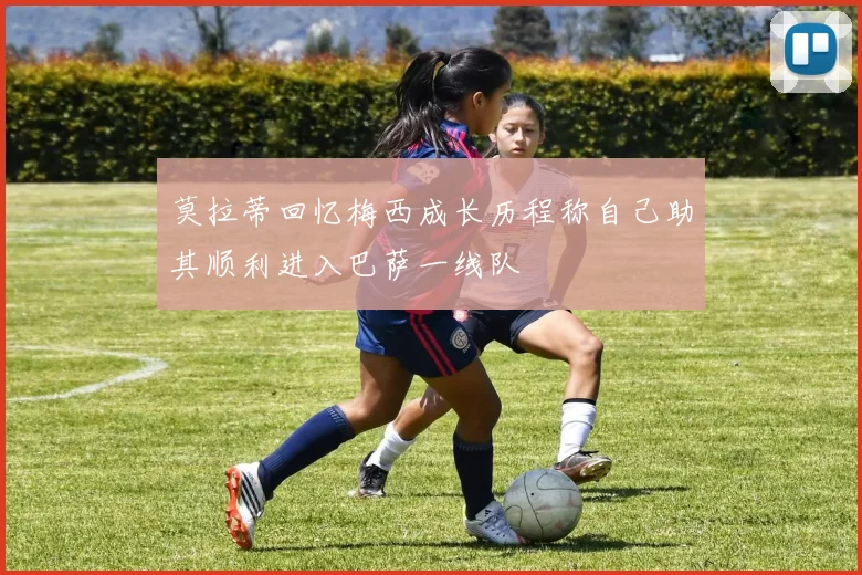 莫拉蒂回忆梅西成长历程称自己助其顺利进入巴萨一线队