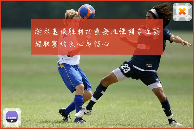 谢尔基谈胜利的重要性强调专注英超联赛的决心与信心