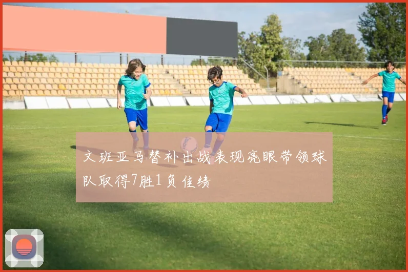 文班亚马替补出战表现亮眼带领球队取得7胜1负佳绩