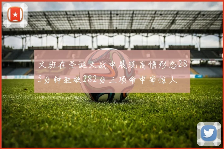 文班在圣诞大战中展现高僧形态285分钟狂砍282分三项命中率惊人