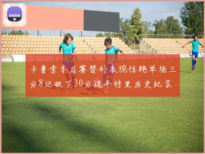 卡鲁索季后赛替补表现惊艳单场三分8记砍下30分追平特里历史纪录