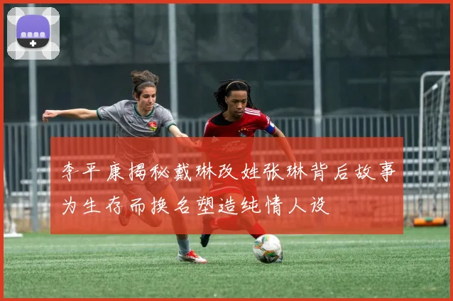 李平康揭秘戴琳改姓张琳背后故事为生存而换名塑造纯情人设