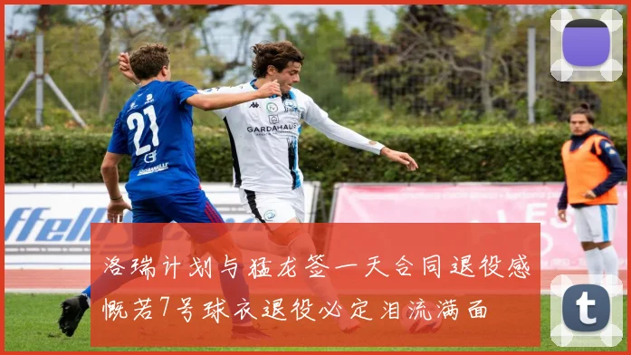 洛瑞计划与猛龙签一天合同退役感慨若7号球衣退役必定泪流满面