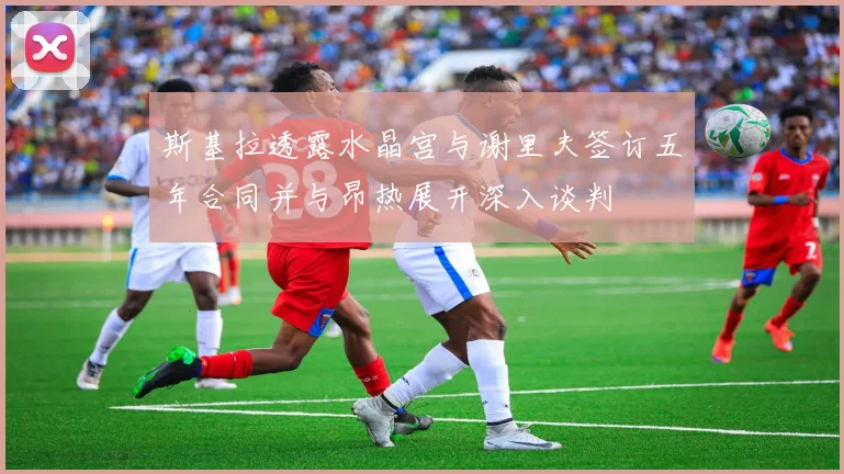 斯基拉透露水晶宫与谢里夫签订五年合同并与昂热展开深入谈判