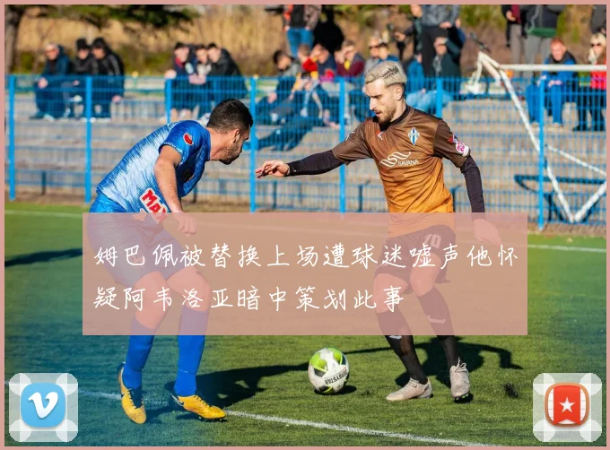 姆巴佩被替换上场遭球迷嘘声他怀疑阿韦洛亚暗中策划此事