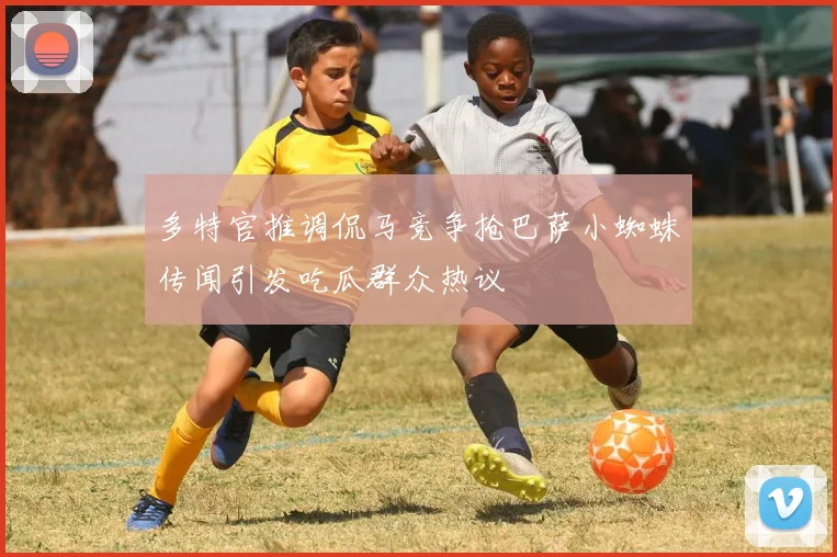 多特官推调侃马竞争抢巴萨小蜘蛛传闻引发吃瓜群众热议