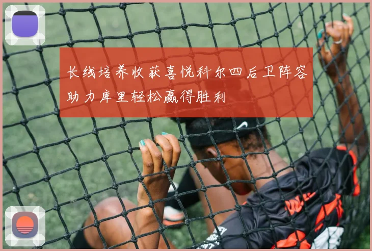 长线培养收获喜悦科尔四后卫阵容助力库里轻松赢得胜利