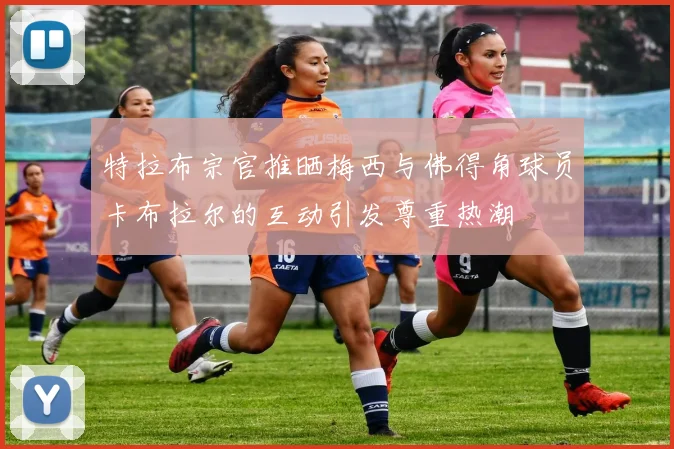 特拉布宗官推晒梅西与佛得角球员卡布拉尔的互动引发尊重热潮