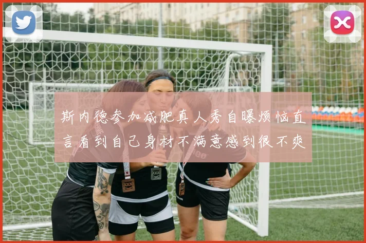 斯内德参加减肥真人秀自曝烦恼直言看到自己身材不满意感到很不爽