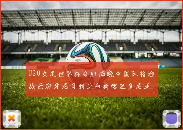 U20女足世界杯分组揭晓中国队将迎战西班牙尼日利亚和新喀里多尼亚
