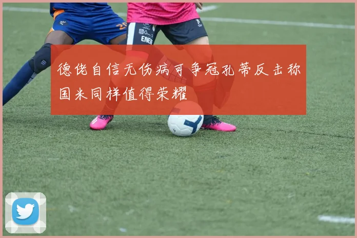 德佬自信无伤病可争冠孔蒂反击称国米同样值得荣耀
