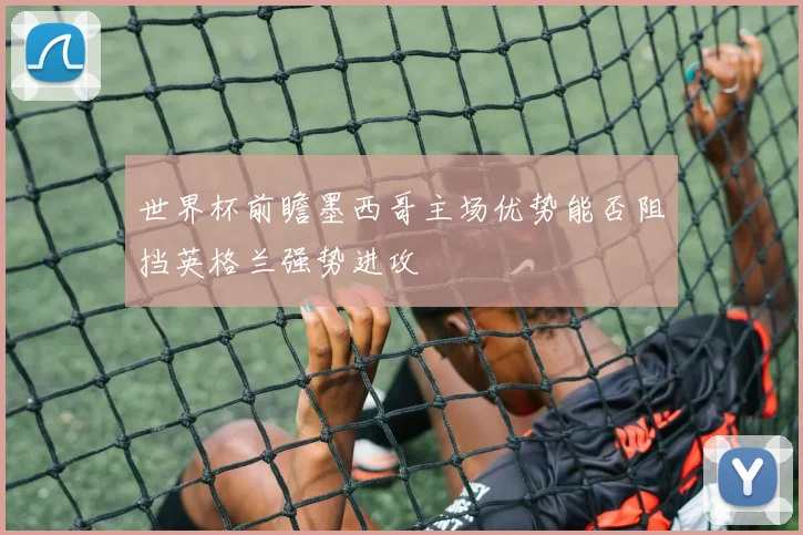 世界杯前瞻墨西哥主场优势能否阻挡英格兰强势进攻